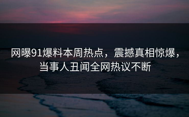 网曝91爆料本周热点,震撼真相惊爆,当事人丑闻全网热议不断