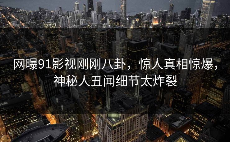网曝91影视刚刚八卦,惊人真相惊爆,神秘人丑闻细节太炸裂