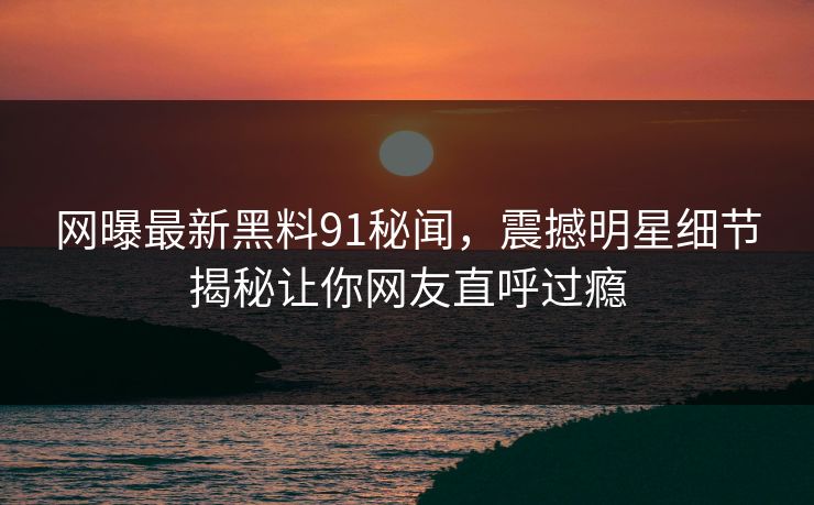 网曝最新黑料91秘闻，震撼明星细节揭秘让你网友直呼过瘾