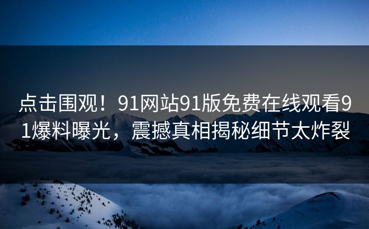 点击围观！91网站91版免费在线观看91爆料曝光，震撼真相揭秘细节太炸裂