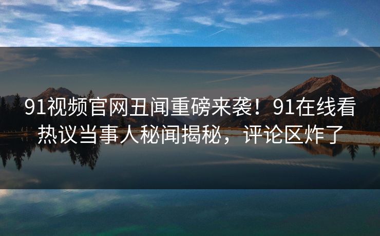 91视频官网丑闻重磅来袭！91在线看热议当事人秘闻揭秘，评论区炸了