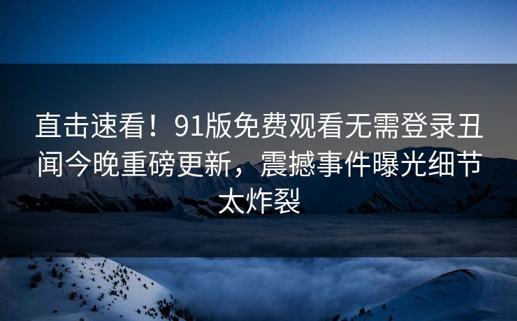 直击速看!91版免费观看无需登录丑闻今晚重磅更新,震撼事件曝光细节太炸裂