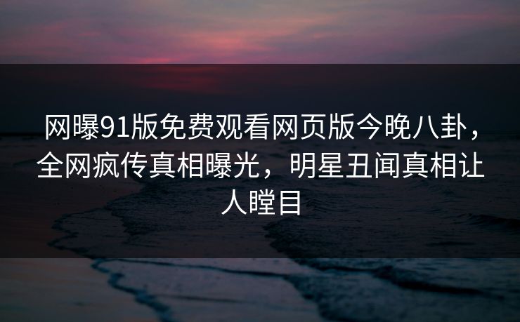 网曝91版免费观看网页版今晚八卦，全网疯传真相曝光，明星丑闻真相让人瞠目