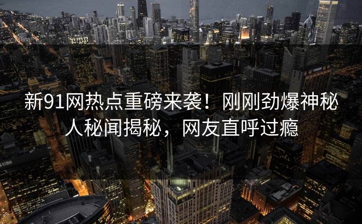 新91网热点重磅来袭！刚刚劲爆神秘人秘闻揭秘，网友直呼过瘾