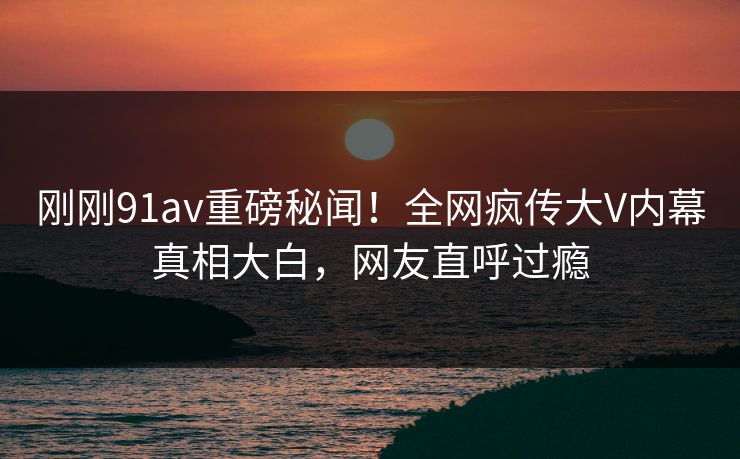 刚刚91av重磅秘闻！全网疯传大V内幕真相大白，网友直呼过瘾