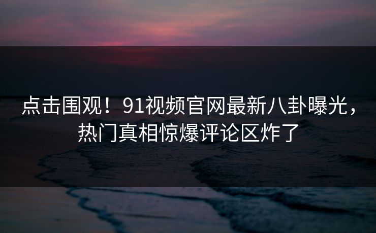 点击围观！91视频官网最新八卦曝光，热门真相惊爆评论区炸了