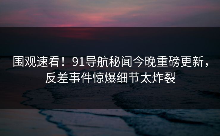 围观速看！91导航秘闻今晚重磅更新，反差事件惊爆细节太炸裂