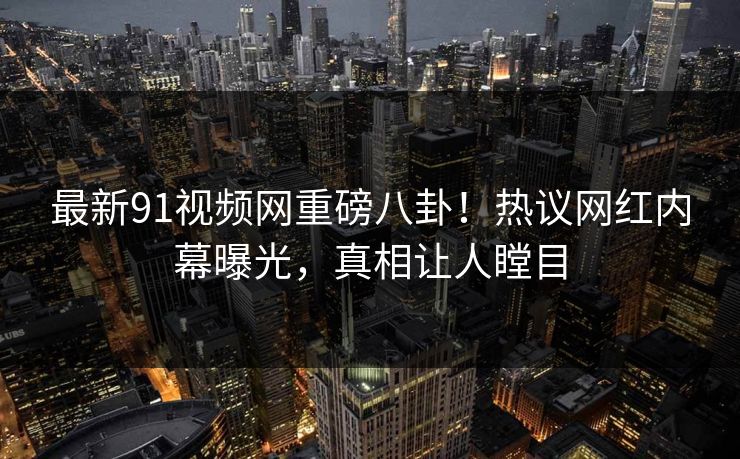 最新91视频网重磅八卦！热议网红内幕曝光，真相让人瞠目