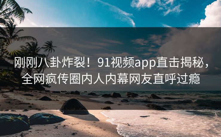 刚刚八卦炸裂！91视频app直击揭秘，全网疯传圈内人内幕网友直呼过瘾