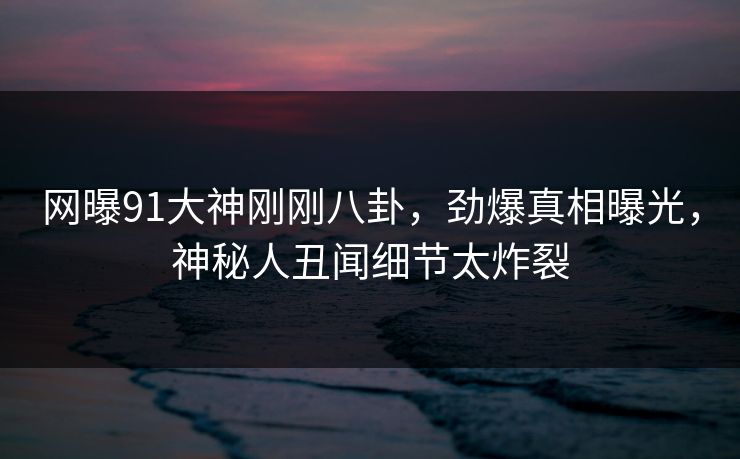 网曝91大神刚刚八卦，劲爆真相曝光，神秘人丑闻细节太炸裂