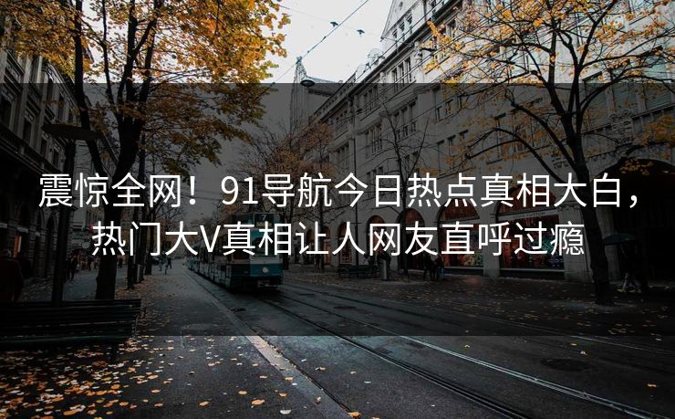 震惊全网!91导航今日热点真相大白,热门大V真相让人网友直呼过瘾