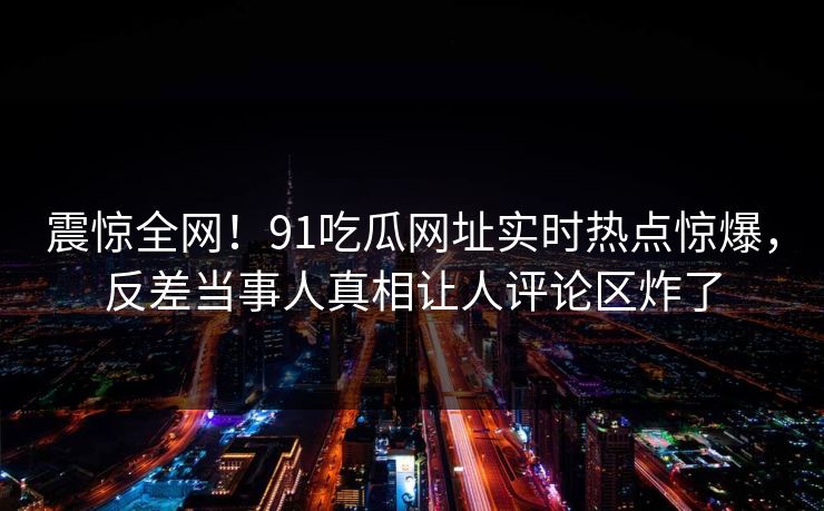震惊全网!91吃瓜网址实时热点惊爆,反差当事人真相让人评论区炸了