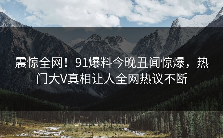震惊全网!91爆料今晚丑闻惊爆,热门大V真相让人全网热议不断