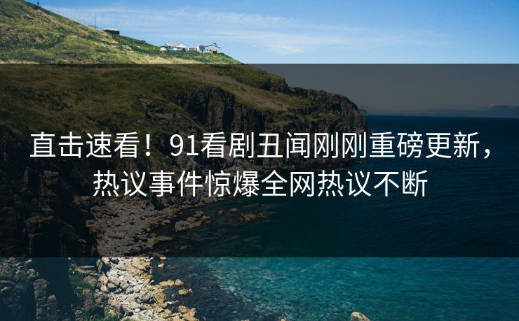 直击速看！91看剧丑闻刚刚重磅更新，热议事件惊爆全网热议不断
