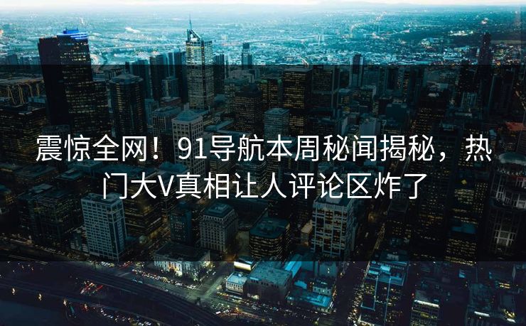 震惊全网!91导航本周秘闻揭秘,热门大V真相让人评论区炸了