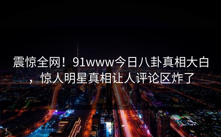 震惊全网!91www今日八卦真相大白,惊人明星真相让人评论区炸了