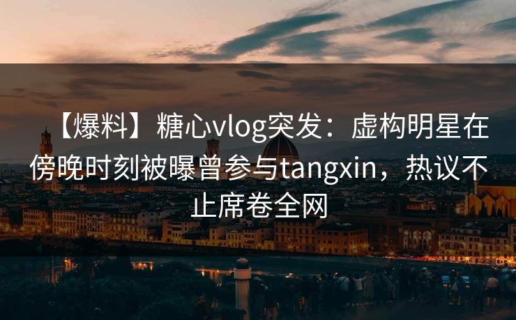 【爆料】糖心vlog突发：虚构明星在傍晚时刻被曝曾参与tangxin，热议不止席卷全网
