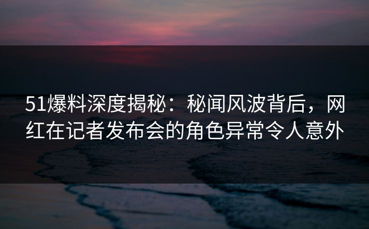 51爆料深度揭秘：秘闻风波背后，网红在记者发布会的角色异常令人意外