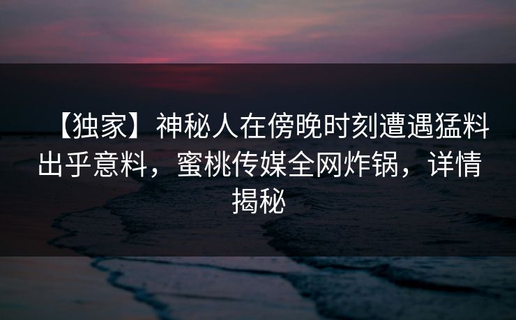 【独家】神秘人在傍晚时刻遭遇猛料出乎意料,蜜桃传媒全网炸锅,详情揭秘 【独家】神秘人在傍晚时刻遭遇猛料出乎意料,蜜桃传媒全网炸锅,详情揭秘