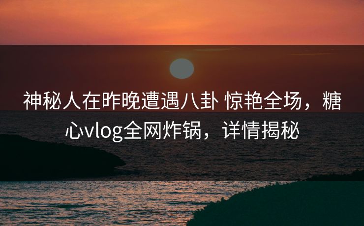 神秘人在昨晚遭遇八卦 惊艳全场，糖心vlog全网炸锅，详情揭秘