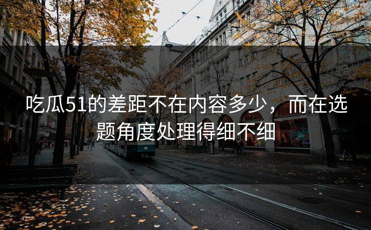 吃瓜51的差距不在内容多少，而在选题角度处理得细不细