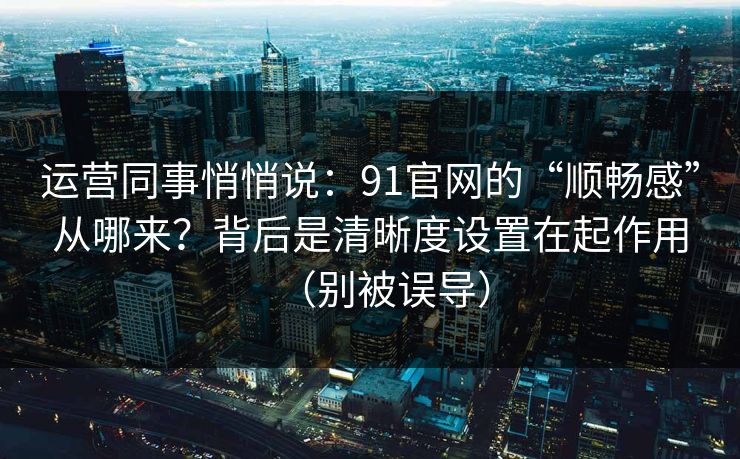 运营同事悄悄说:91官网的“顺畅感”从哪来?背后是清晰度设置在起作用(别被误导) 运营同事悄悄说:91官网的“顺畅感”从哪来?背后是清晰度设置在起作用(别被误导)