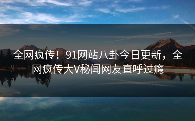 全网疯传！91网站八卦今日更新，全网疯传大V秘闻网友直呼过瘾