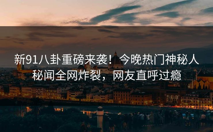 新91八卦重磅来袭！今晚热门神秘人秘闻全网炸裂，网友直呼过瘾
