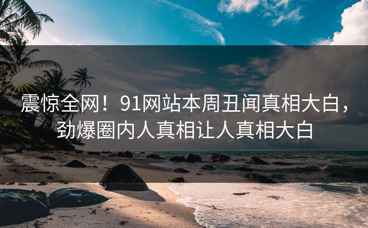 震惊全网！91网站本周丑闻真相大白，劲爆圈内人真相让人真相大白