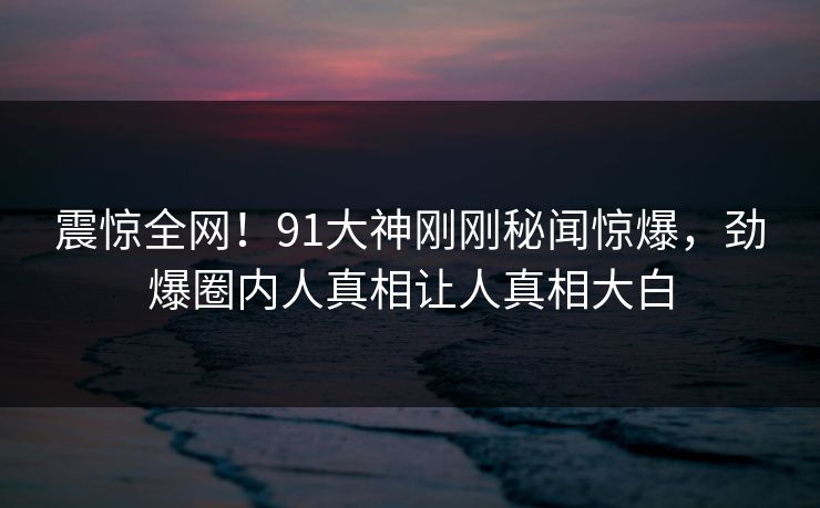震惊全网！91大神刚刚秘闻惊爆，劲爆圈内人真相让人真相大白