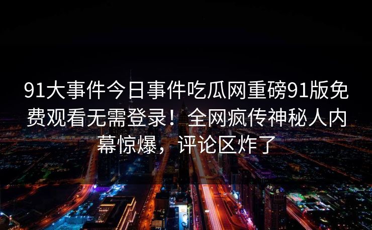 91大事件今日事件吃瓜网重磅91版免费观看无需登录！全网疯传神秘人内幕惊爆，评论区炸了