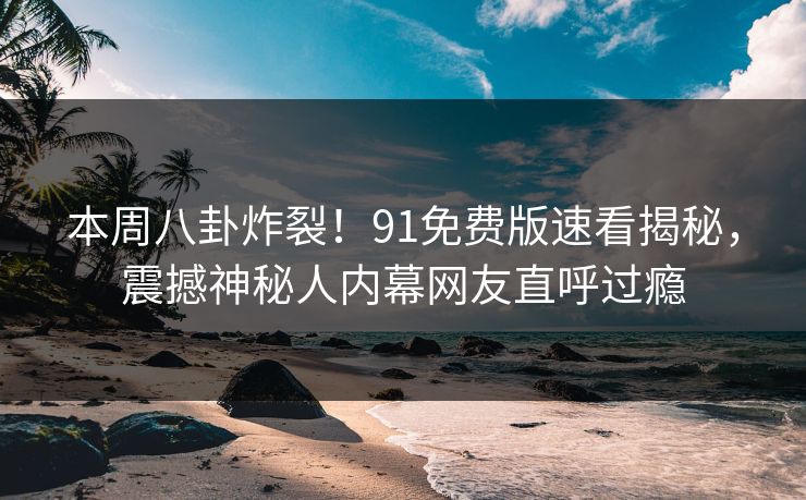 本周八卦炸裂!91免费版速看揭秘,震撼神秘人内幕网友直呼过瘾