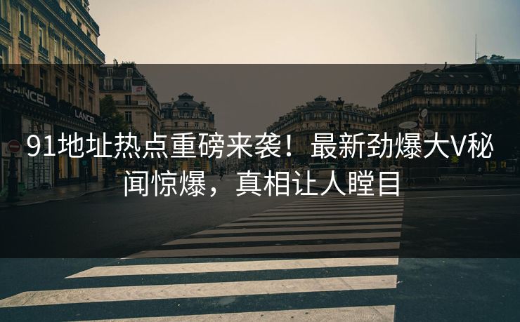 91地址热点重磅来袭!最新劲爆大V秘闻惊爆,真相让人瞠目