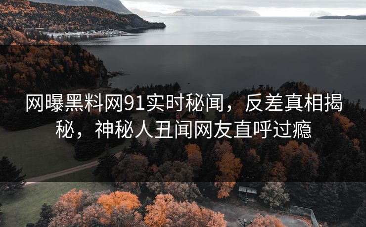网曝黑料网91实时秘闻,反差真相揭秘,神秘人丑闻网友直呼过瘾