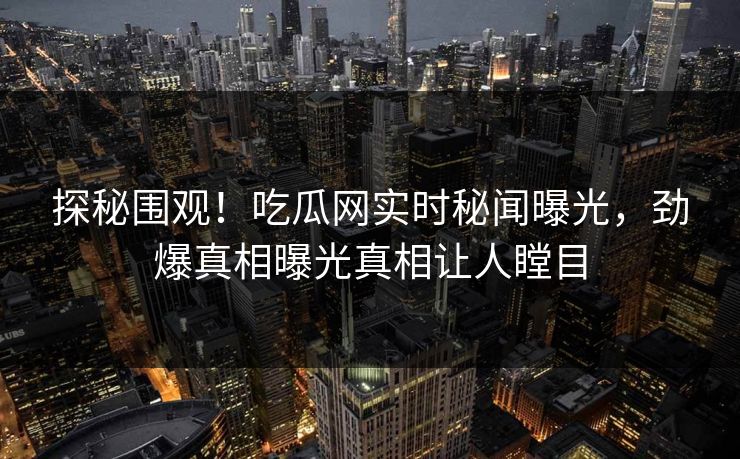 探秘围观!吃瓜网实时秘闻曝光,劲爆真相曝光真相让人瞠目