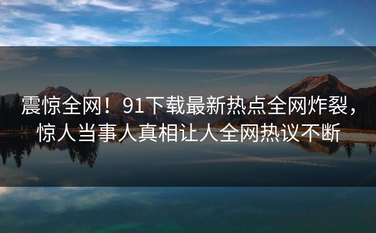震惊全网！91下载最新热点全网炸裂，惊人当事人真相让人全网热议不断
