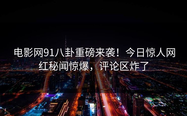 电影网91八卦重磅来袭!今日惊人网红秘闻惊爆,评论区炸了