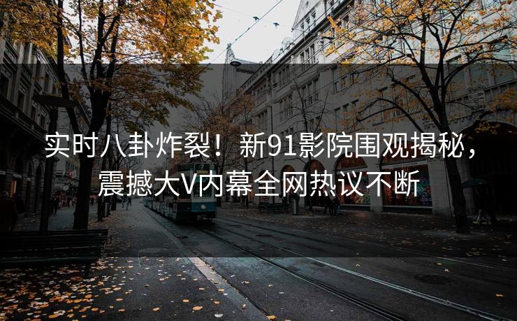 实时八卦炸裂!新91影院围观揭秘,震撼大V内幕全网热议不断