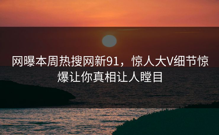 网曝本周热搜网新91,惊人大V细节惊爆让你真相让人瞠目