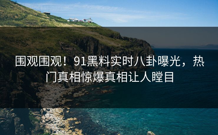 围观围观!91黑料实时八卦曝光,热门真相惊爆真相让人瞠目