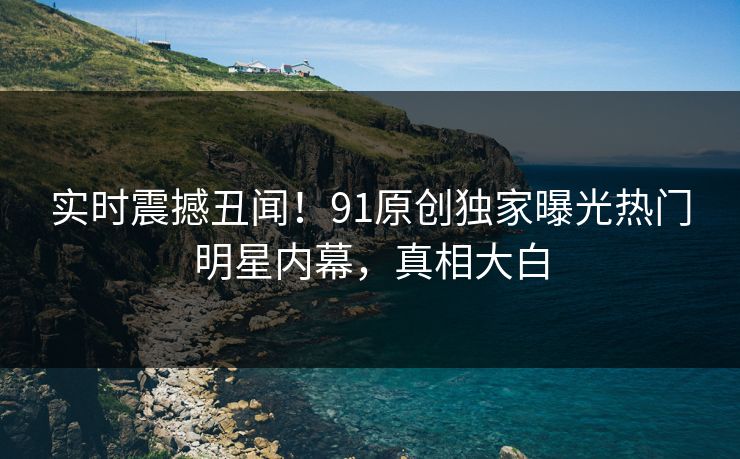 实时震撼丑闻!91原创独家曝光热门明星内幕,真相大白
