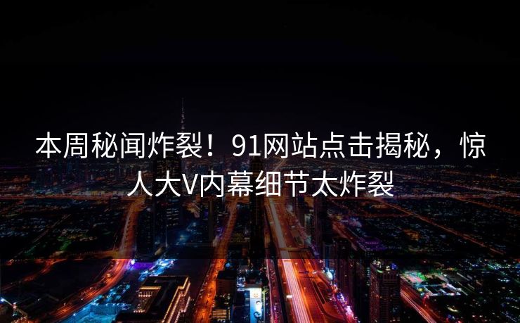 本周秘闻炸裂!91网站点击揭秘,惊人大V内幕细节太炸裂