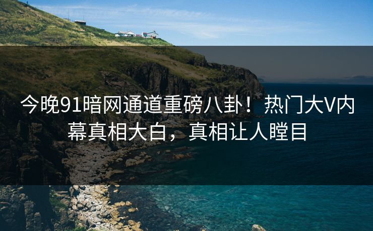 今晚91暗网通道重磅八卦!热门大V内幕真相大白,真相让人瞠目