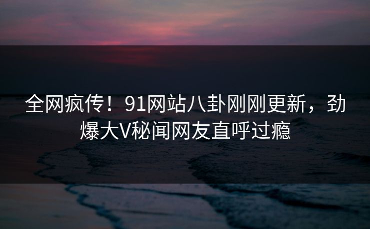全网疯传！91网站八卦刚刚更新，劲爆大V秘闻网友直呼过瘾