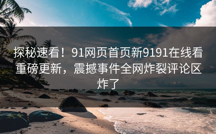 探秘速看!91网页首页新9191在线看重磅更新,震撼事件全网炸裂评论区炸了