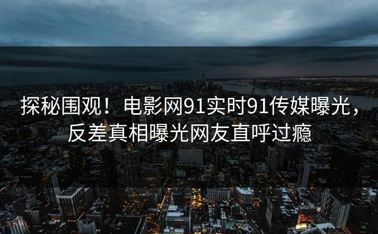 探秘围观!电影网91实时91传媒曝光,反差真相曝光网友直呼过瘾