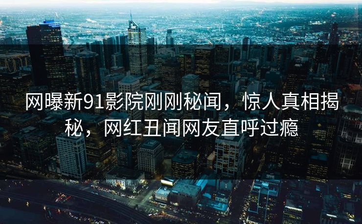 网曝新91影院刚刚秘闻,惊人真相揭秘,网红丑闻网友直呼过瘾