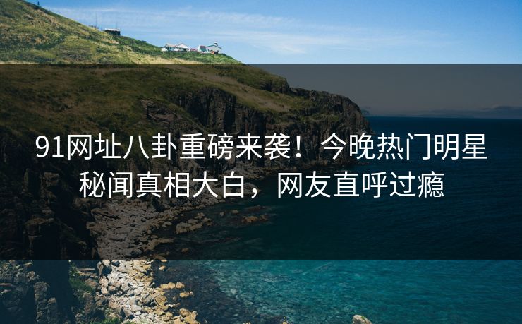 91网址八卦重磅来袭！今晚热门明星秘闻真相大白，网友直呼过瘾