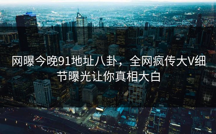 网曝今晚91地址八卦,全网疯传大V细节曝光让你真相大白