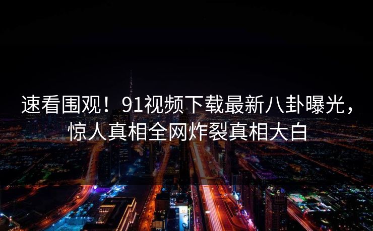 速看围观!91视频下载最新八卦曝光,惊人真相全网炸裂真相大白
